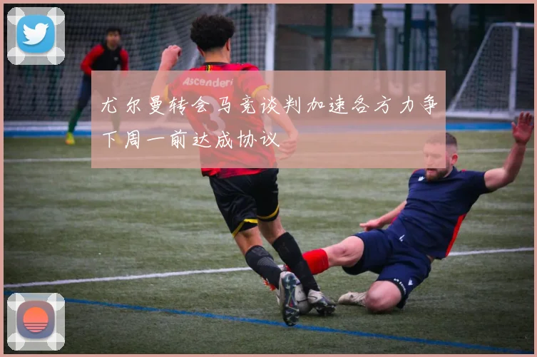 尤尔曼转会马竞谈判加速各方力争下周一前达成协议
