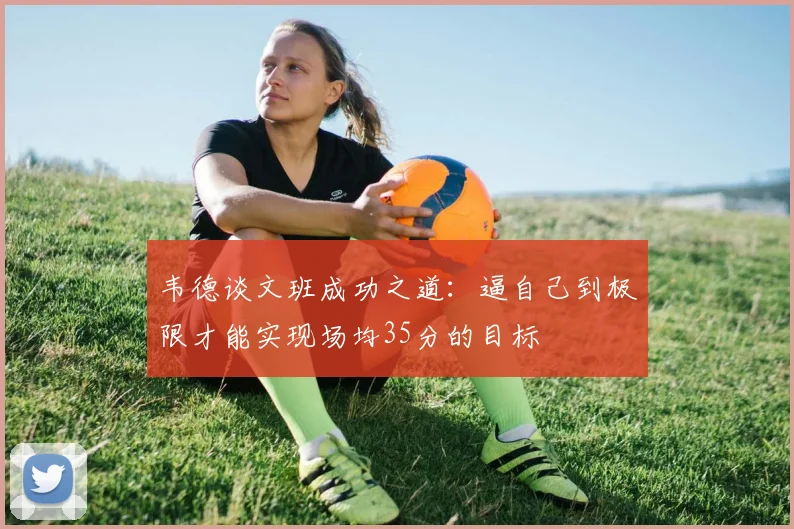 韦德谈文班成功之道：逼自己到极限才能实现场均35分的目标