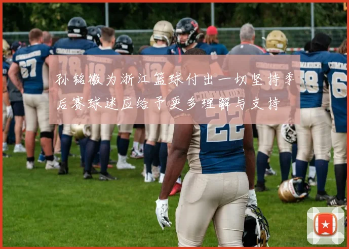 孙铭徽为浙江篮球付出一切坚持季后赛球迷应给予更多理解与支持